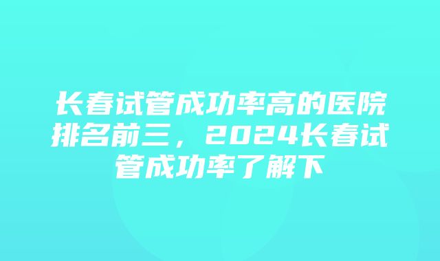 长春试管成功率高的医院排名前三，2024长春试管成功率了解下