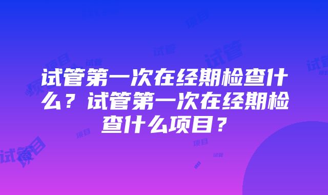 试管第一次在经期检查什么？试管第一次在经期检查什么项目？