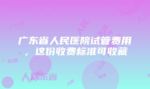 广东省人民医院试管费用，这份收费标准可收藏