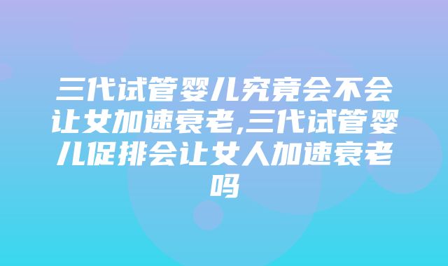 三代试管婴儿究竟会不会让女加速衰老,三代试管婴儿促排会让女人加速衰老吗