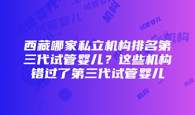 西藏哪家私立机构排名第三代试管婴儿？这些机构错过了第三代试管婴儿