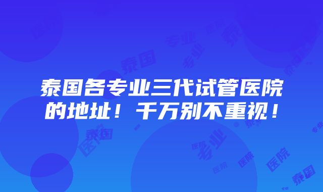 泰国各专业三代试管医院的地址！千万别不重视！