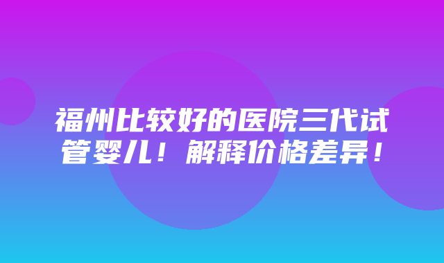 福州比较好的医院三代试管婴儿！解释价格差异！