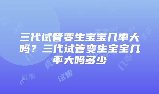 三代试管变生宝宝几率大吗？三代试管变生宝宝几率大吗多少