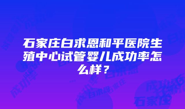 石家庄白求恩和平医院生殖中心试管婴儿成功率怎么样？