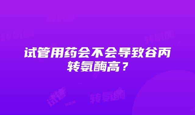 试管用药会不会导致谷丙转氨酶高？