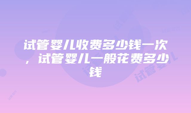 试管婴儿收费多少钱一次，试管婴儿一般花费多少钱