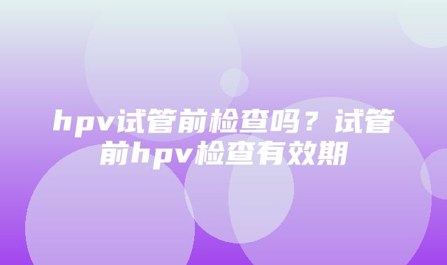 hpv试管前检查吗？试管前hpv检查有效期