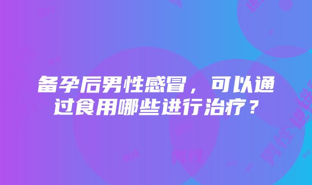 备孕后男性感冒，可以通过食用哪些进行治疗？