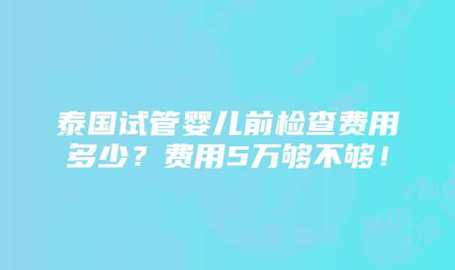 泰国试管婴儿前检查费用多少？费用5万够不够！