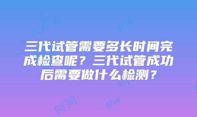 三代试管需要多长时间完成检查呢？三代试管成功后需要做什么检测？