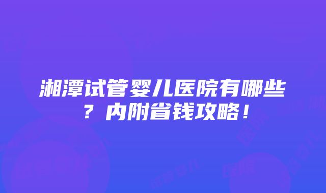 湘潭试管婴儿医院有哪些？内附省钱攻略！