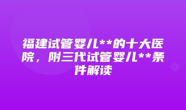 福建试管婴儿**的十大医院，附三代试管婴儿**条件解读