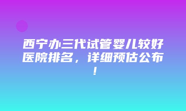 西宁办三代试管婴儿较好医院排名，详细预估公布！