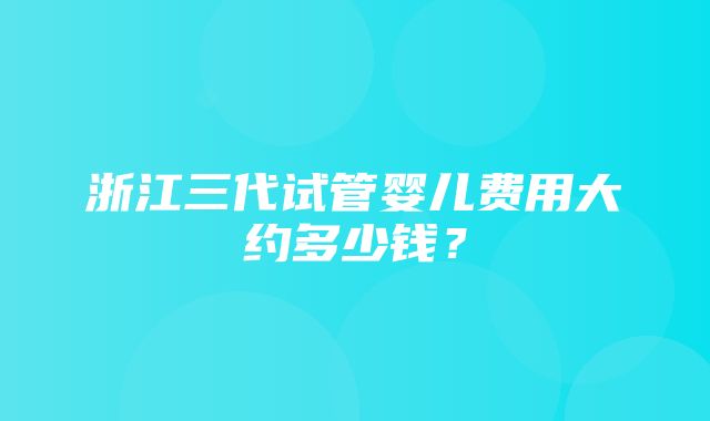 浙江三代试管婴儿费用大约多少钱？