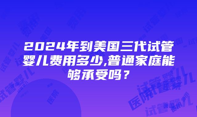 2024年到美国三代试管婴儿费用多少,普通家庭能够承受吗？