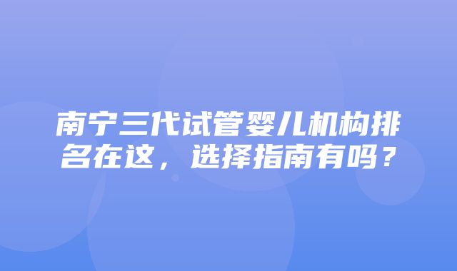 南宁三代试管婴儿机构排名在这，选择指南有吗？