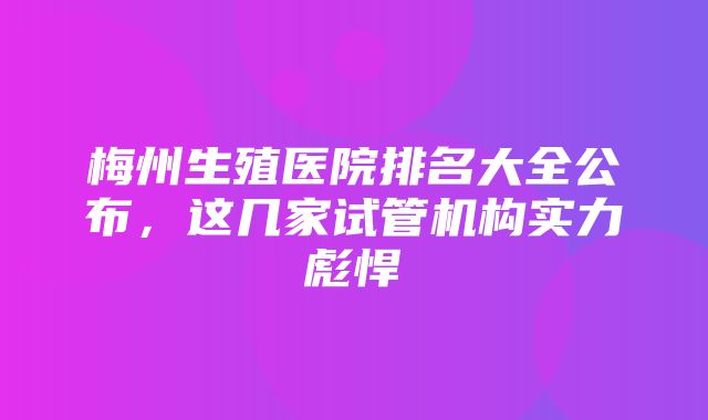 梅州生殖医院排名大全公布，这几家试管机构实力彪悍