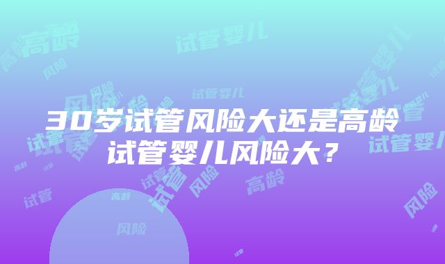 30岁试管风险大还是高龄试管婴儿风险大？