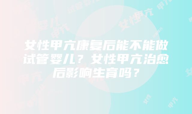 女性甲亢康复后能不能做试管婴儿？女性甲亢治愈后影响生育吗？