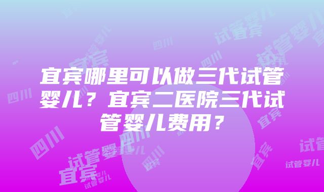 宜宾哪里可以做三代试管婴儿？宜宾二医院三代试管婴儿费用？