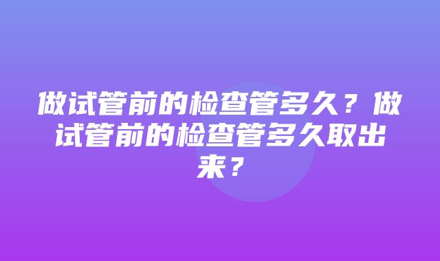 做试管前的检查管多久？做试管前的检查管多久取出来？