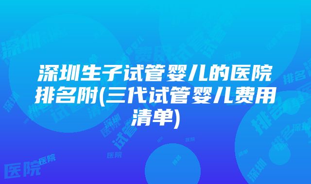 深圳生子试管婴儿的医院排名附(三代试管婴儿费用清单)