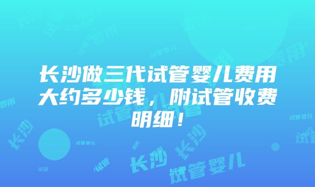 长沙做三代试管婴儿费用大约多少钱，附试管收费明细！