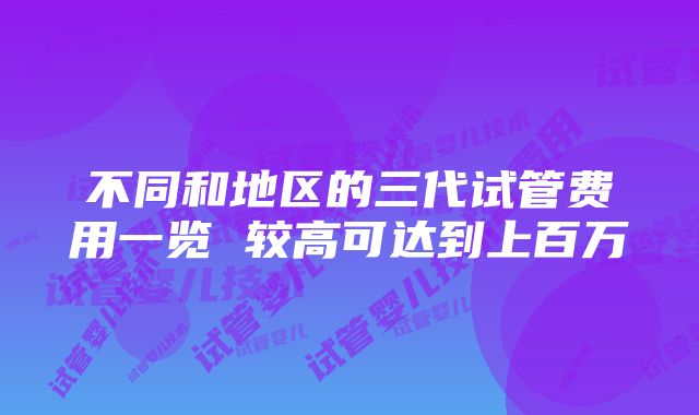 不同和地区的三代试管费用一览 较高可达到上百万