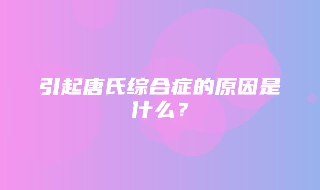 引起唐氏综合症的原因是什么？