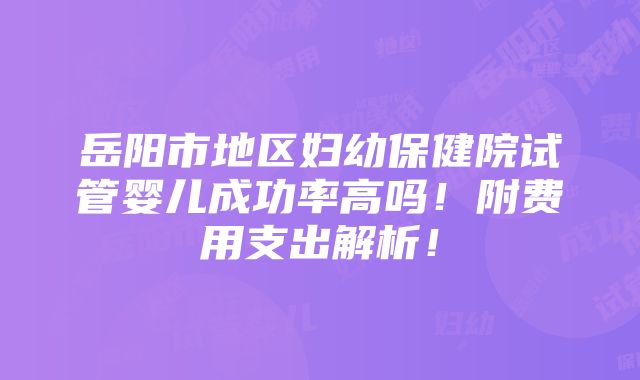 岳阳市地区妇幼保健院试管婴儿成功率高吗！附费用支出解析！