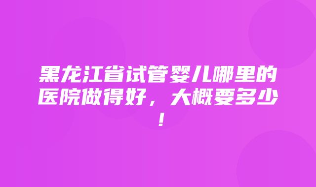 黑龙江省试管婴儿哪里的医院做得好，大概要多少！