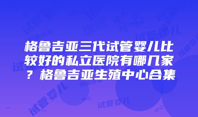 格鲁吉亚三代试管婴儿比较好的私立医院有哪几家？格鲁吉亚生殖中心合集