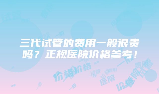 三代试管的费用一般很贵吗？正规医院价格参考！