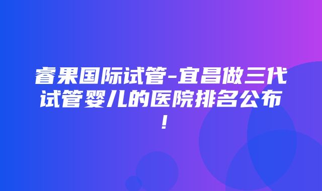 睿果国际试管-宜昌做三代试管婴儿的医院排名公布！