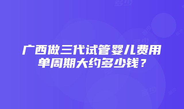 广西做三代试管婴儿费用单周期大约多少钱？