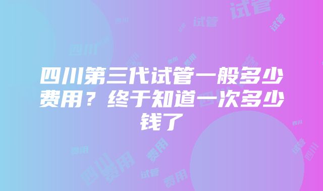 四川第三代试管一般多少费用？终于知道一次多少钱了