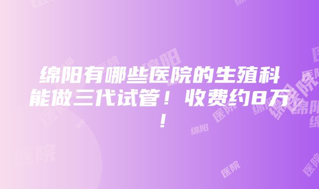 绵阳有哪些医院的生殖科能做三代试管！收费约8万！