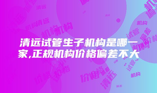 清远试管生子机构是哪一家,正规机构价格偏差不大