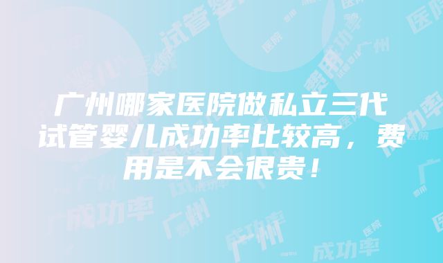 广州哪家医院做私立三代试管婴儿成功率比较高，费用是不会很贵！