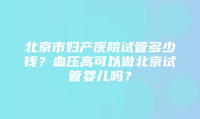 北京市妇产医院试管多少钱？血压高可以做北京试管婴儿吗？