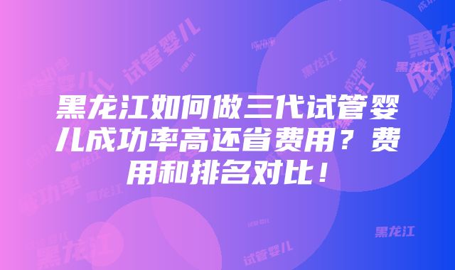 黑龙江如何做三代试管婴儿成功率高还省费用？费用和排名对比！