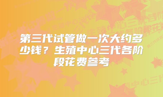 第三代试管做一次大约多少钱？生殖中心三代各阶段花费参考