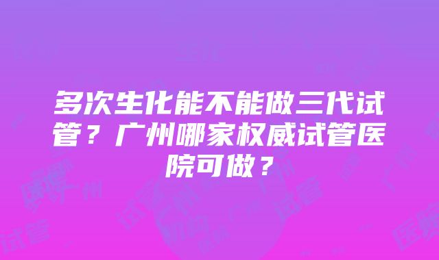 多次生化能不能做三代试管？广州哪家权威试管医院可做？