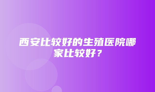 西安比较好的生殖医院哪家比较好？