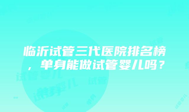 临沂试管三代医院排名榜，单身能做试管婴儿吗？