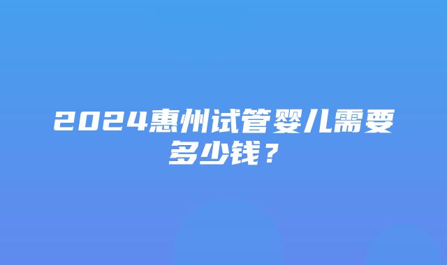 2024惠州试管婴儿需要多少钱？