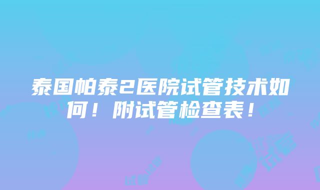 泰国帕泰2医院试管技术如何！附试管检查表！