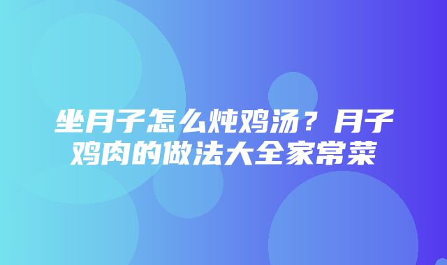 坐月子怎么炖鸡汤？月子鸡肉的做法大全家常菜