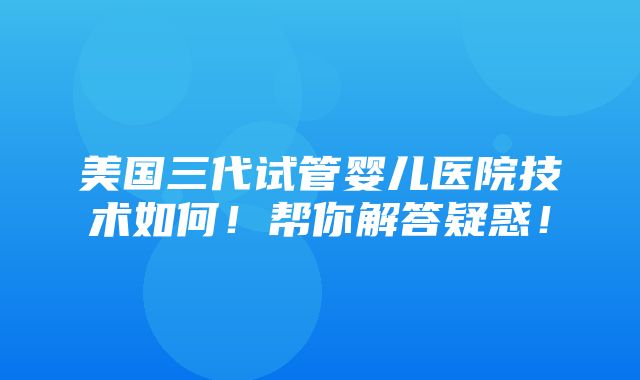 美国三代试管婴儿医院技术如何！帮你解答疑惑！